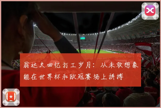 翁达夫回忆打工岁月：从未敢想象能在世界杯和欧冠赛场上拼搏