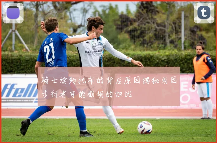 骑士续约托布的背后原因揭秘或因步行者可能截胡的担忧