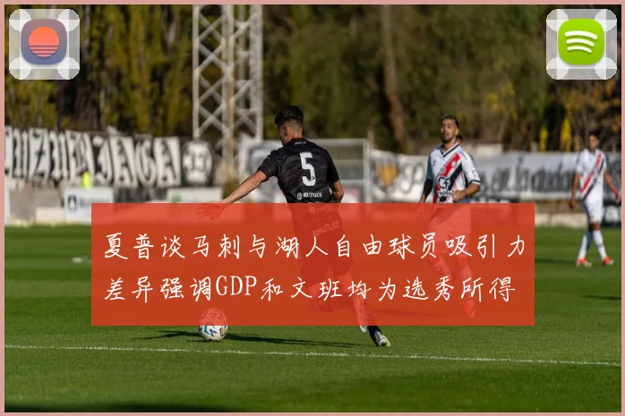 夏普谈马刺与湖人自由球员吸引力差异强调GDP和文班均为选秀所得
