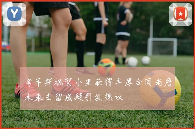 考辛斯祝贺小里获得丰厚合同老詹未来去留成疑引发热议