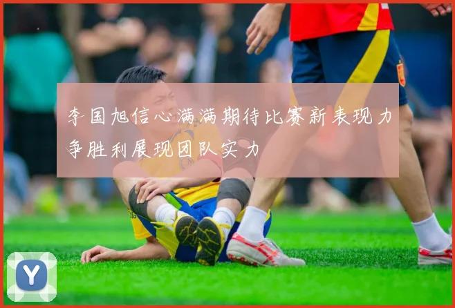 李国旭信心满满期待比赛新表现力争胜利展现团队实力
