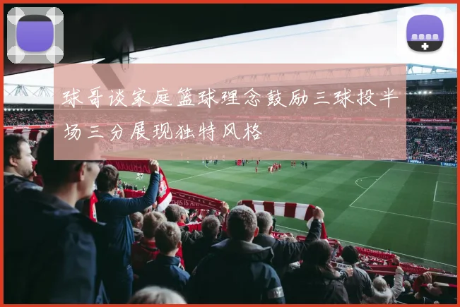 球哥谈家庭篮球理念鼓励三球投半场三分展现独特风格