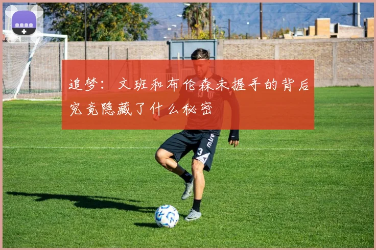 追梦：文班和布伦森未握手的背后究竟隐藏了什么秘密
