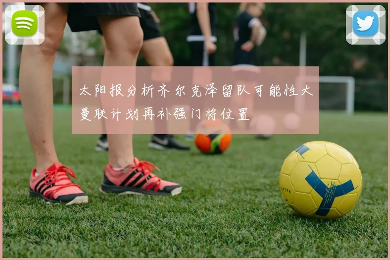 太阳报分析齐尔克泽留队可能性大曼联计划再补强门将位置