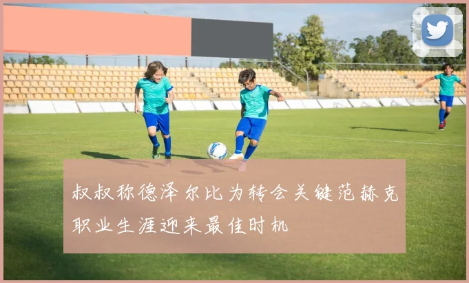 叔叔称德泽尔比为转会关键范赫克职业生涯迎来最佳时机