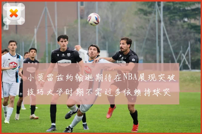 小莫雷兹约翰逊期待在NBA展现突破技巧大学时期不需过多依赖持球突破