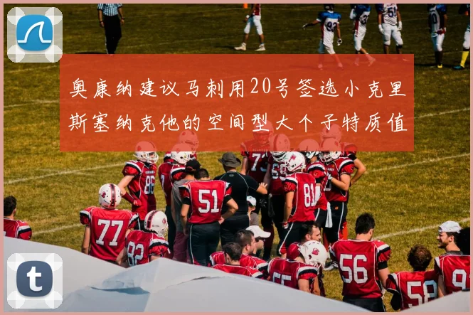 奥康纳建议马刺用20号签选小克里斯塞纳克他的空间型大个子特质值得关注