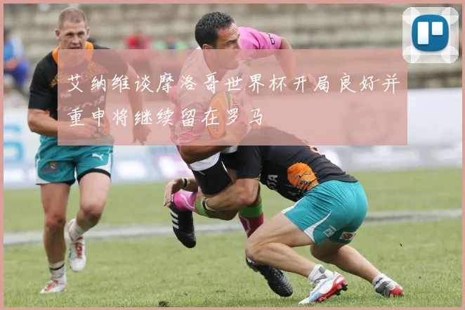 艾纳维谈摩洛哥世界杯开局良好并重申将继续留在罗马