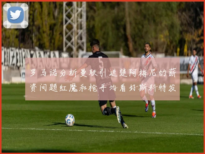 罗马诺分析曼联引进楚阿梅尼的薪资问题红魔和枪手均看好斯科特发展潜力